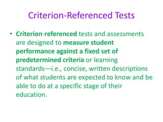 Criterion-Referenced Tests
• Criterion-referenced tests and assessments
are designed to measure student
performance against a fixed set of
predetermined criteria or learning
standards—i.e., concise, written descriptions
of what students are expected to know and be
able to do at a specific stage of their
education.
 