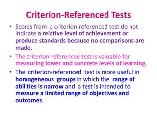 Criterion-Referenced Tests
• Scores from a criterion-referenced test do not
indicate a relative level of achievement or
produce standards because no comparisons are
made.
• The criterion-referenced test is valuable for
measuring lower and concrete levels of learning.
• The criterion-referenced test is more useful in
homogeneous groups in which the range of
abilities is narrow and a test is intended to
measure a limited range of objectives and
outcomes.
 