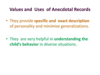 Values and Uses of Anecdotal Records
• They provide specific and exact description
of personality and minimize generalizations.
• They are very helpful in understanding the
child's behavior in diverse situations.
 
