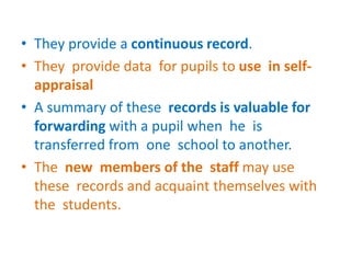 • They provide a continuous record.
• They provide data for pupils to use in self-
appraisal
• A summary of these records is valuable for
forwarding with a pupil when he is
transferred from one school to another.
• The new members of the staff may use
these records and acquaint themselves with
the students.
 