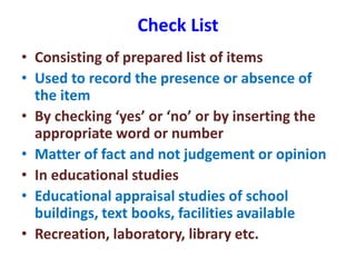 Check List
• Consisting of prepared list of items
• Used to record the presence or absence of
the item
• By checking ‘yes’ or ‘no’ or by inserting the
appropriate word or number
• Matter of fact and not judgement or opinion
• In educational studies
• Educational appraisal studies of school
buildings, text books, facilities available
• Recreation, laboratory, library etc.
 
