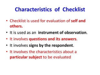 Characteristics of Checklist
• Checklist is used for evaluation of self and
others.
• It is used as an instrument of observation.
• It involves questions and its answers.
• It involves signs by the respondent.
• It involves the characteristics about a
particular subject to be evaluated
 