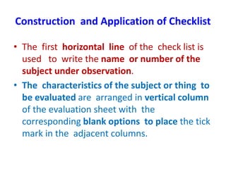 Construction and Application of Checklist
• The first horizontal line of the check list is
used to write the name or number of the
subject under observation.
• The characteristics of the subject or thing to
be evaluated are arranged in vertical column
of the evaluation sheet with the
corresponding blank options to place the tick
mark in the adjacent columns.
 