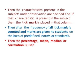 • Then the characteristics present in the
subjects under observation are decided and if
that characteristic is present in the subject
then the tick mark is placed in that column.
• Then after the frequency of all tick mark is
counted and marks are given to students on
the bass of predefined norms or standards.
• Then the percentage, mean, median or
correlation is used.
 