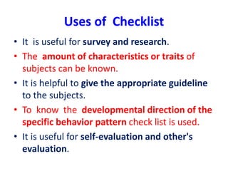 Uses of Checklist
• It is useful for survey and research.
• The amount of characteristics or traits of
subjects can be known.
• It is helpful to give the appropriate guideline
to the subjects.
• To know the developmental direction of the
specific behavior pattern check list is used.
• It is useful for self-evaluation and other's
evaluation.
 