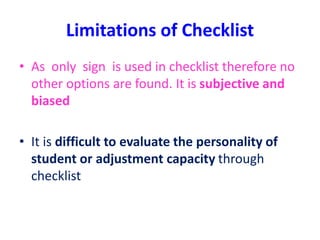 Limitations of Checklist
• As only sign is used in checklist therefore no
other options are found. It is subjective and
biased
• It is difficult to evaluate the personality of
student or adjustment capacity through
checklist
 