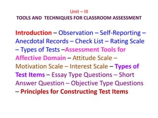 Unit – III
TOOLS AND TECHNIQUES FOR CLASSROOM ASSESSMENT
Introduction – Observation – Self-Reporting –
Anecdotal Records – Check List – Rating Scale
– Types of Tests –Assessment Tools for
Affective Domain – Attitude Scale –
Motivation Scale – Interest Scale – Types of
Test Items – Essay Type Questions – Short
Answer Question – Objective Type Questions
– Principles for Constructing Test Items
 