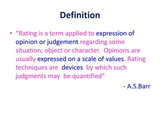 Definition
• “Rating is a term applied to expression of
opinion or judgement regarding some
situation, object or character. Opinions are
usually expressed on a scale of values. Rating
techniques are devices by which such
judgments may be quantified"
- A.S.Barr
 