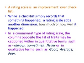 • A rating scale is an improvement over check
list.
• While a checklist simply records that
something happened, a rating scale adds
another dimension: how much or how well it
happened.
• In a commonest type of rating scale, the
columns opposite the list of traits may be
captioned wither in quantitative terms such
as - always, sometimes, Never or in
qualitative terms such as Good, Average,
Poor.
 