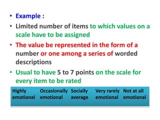 • Example :
• Limited number of items to which values on a
scale have to be assigned
• The value be represented in the form of a
number or one among a series of worded
descriptions
• Usual to have 5 to 7 points on the scale for
every item to be rated
Highly
emotional
Occasionally
emotional
Socially
average
Very rarely
emotional
Not at all
emotional
 