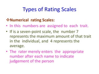 Types of Rating Scales
Numerical rating Scales:
• In this numbers are assigned to each trait.
• If is a seven-point scale, the number 7
represents the maximum amount of that trait
in the individual, and 4 represents the
average.
• The rater merely enters the appropriate
number after each name to indicate
judgement of the person
 