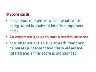 Score cards
• It is a type of scale in which whatever is
being rated is analysed into its component
parts
• An expert assigns each part a maximum score
• The rater assigns a value to each items and
he passes judgement and these values are
totaled and a final score is pronounced
 