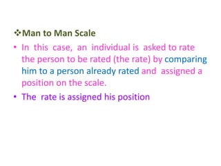 Man to Man Scale
• In this case, an individual is asked to rate
the person to be rated (the rate) by comparing
him to a person already rated and assigned a
position on the scale.
• The rate is assigned his position
 