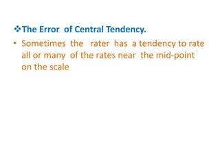 The Error of Central Tendency.
• Sometimes the rater has a tendency to rate
all or many of the rates near the mid-point
on the scale
 