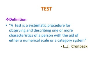 TEST
Definition
• "A test is a systematic procedure for
observing and describing one or more
characteristics of a person with the aid of
either a numerical scale or a category system"
- L..J. Cronback
 
