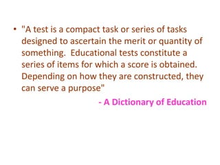 • "A test is a compact task or series of tasks
designed to ascertain the merit or quantity of
something. Educational tests constitute a
series of items for which a score is obtained.
Depending on how they are constructed, they
can serve a purpose"
- A Dictionary of Education
 