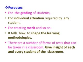 Purposes:
• For the grading of students,
• For individual attention required by any
student,
• For creating merit and so on.
• It tells how to shape the learning
methodologies.
• There are a number of forms of tests that can
be taken in a classroom. Give insight of each
and every student of the classroom.
 