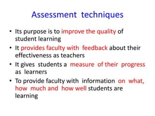 Assessment techniques
• Its purpose is to improve the quality of
student learning
• It provides faculty with feedback about their
effectiveness as teachers
• It gives students a measure of their progress
as learners
• To provide faculty with information on what,
how much and how well students are
learning
 