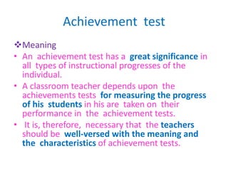 Achievement test
Meaning
• An achievement test has a great significance in
all types of instructional progresses of the
individual.
• A classroom teacher depends upon the
achievements tests for measuring the progress
of his students in his are taken on their
performance in the achievement tests.
• It is, therefore, necessary that the teachers
should be well-versed with the meaning and
the characteristics of achievement tests.
 