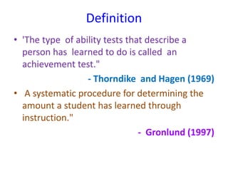 Definition
• 'The type of ability tests that describe a
person has learned to do is called an
achievement test."
- Thorndike and Hagen (1969)
• A systematic procedure for determining the
amount a student has learned through
instruction."
- Gronlund (1997)
 