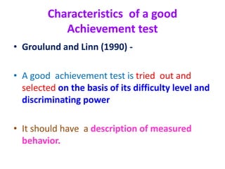 Characteristics of a good
Achievement test
• Groulund and Linn (1990) -
• A good achievement test is tried out and
selected on the basis of its difficulty level and
discriminating power
• It should have a description of measured
behavior.
 