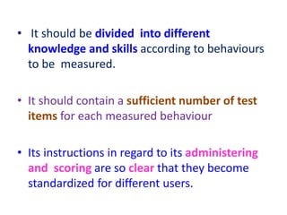 • It should be divided into different
knowledge and skills according to behaviours
to be measured.
• It should contain a sufficient number of test
items for each measured behaviour
• Its instructions in regard to its administering
and scoring are so clear that they become
standardized for different users.
 