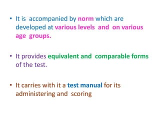 • It is accompanied by norm which are
developed at various levels and on various
age groups.
• It provides equivalent and comparable forms
of the test.
• It carries with it a test manual for its
administering and scoring
 
