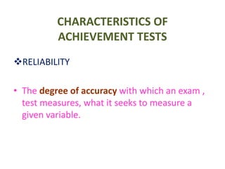 CHARACTERISTICS OF
ACHIEVEMENT TESTS
RELIABILITY
• The degree of accuracy with which an exam ,
test measures, what it seeks to measure a
given variable.
 