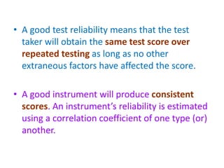 • A good test reliability means that the test
taker will obtain the same test score over
repeated testing as long as no other
extraneous factors have affected the score.
• A good instrument will produce consistent
scores. An instrument’s reliability is estimated
using a correlation coefficient of one type (or)
another.
 