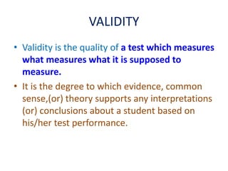 VALIDITY
• Validity is the quality of a test which measures
what measures what it is supposed to
measure.
• It is the degree to which evidence, common
sense,(or) theory supports any interpretations
(or) conclusions about a student based on
his/her test performance.
 