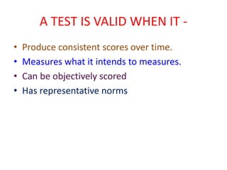 A TEST IS VALID WHEN IT -
• Produce consistent scores over time.
• Measures what it intends to measures.
• Can be objectively scored
• Has representative norms
 