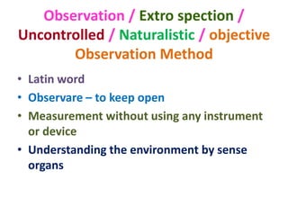 Observation / Extro spection /
Uncontrolled / Naturalistic / objective
Observation Method
• Latin word
• Observare – to keep open
• Measurement without using any instrument
or device
• Understanding the environment by sense
organs
 