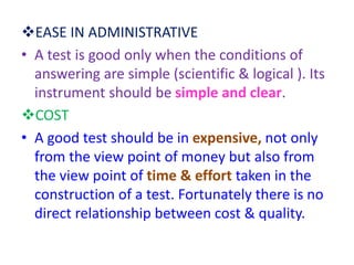 EASE IN ADMINISTRATIVE
• A test is good only when the conditions of
answering are simple (scientific & logical ). Its
instrument should be simple and clear.
COST
• A good test should be in expensive, not only
from the view point of money but also from
the view point of time & effort taken in the
construction of a test. Fortunately there is no
direct relationship between cost & quality.
 
