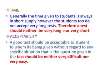 TIME
• Generally the time given to students is always
in short supply however the students too do
not accept very long tests. Therefore a test
should neither be very long nor very short.
ACCEPTABILITY
• A good test should be acceptable to student
to whom its being given without regard to any
specific situation that is the question given in
the test should be neither very difficult nor
very easy.
 