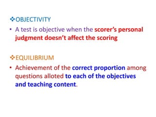OBJECTIVITY
• A test is objective when the scorer’s personal
judgment doesn’t affect the scoring
EQUILIBRIUM
• Achievement of the correct proportion among
questions alloted to each of the objectives
and teaching content.
 