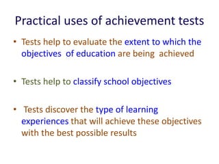 Practical uses of achievement tests
• Tests help to evaluate the extent to which the
objectives of education are being achieved
• Tests help to classify school objectives
• Tests discover the type of learning
experiences that will achieve these objectives
with the best possible results
 