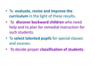 • To evaluate, revise and improve the
curriculum in the light of these results.
• To discover backward children who need
help and to plan for remedial instruction for
such students.
• To select talented pupils for special classes
and courses.
• To decide proper classification of students.
 