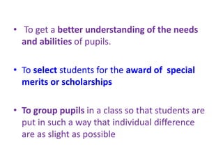• To get a better understanding of the needs
and abilities of pupils.
• To select students for the award of special
merits or scholarships
• To group pupils in a class so that students are
put in such a way that individual difference
are as slight as possible
 