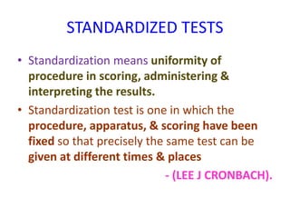 STANDARDIZED TESTS
• Standardization means uniformity of
procedure in scoring, administering &
interpreting the results.
• Standardization test is one in which the
procedure, apparatus, & scoring have been
fixed so that precisely the same test can be
given at different times & places
- (LEE J CRONBACH).
 