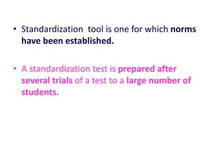 • Standardization tool is one for which norms
have been established.
• A standardization test is prepared after
several trials of a test to a large number of
students.
 