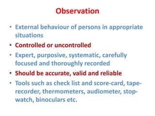 Observation
• External behaviour of persons in appropriate
situations
• Controlled or uncontrolled
• Expert, purposive, systematic, carefully
focused and thoroughly recorded
• Should be accurate, valid and reliable
• Tools such as check list and score-card, tape-
recorder, thermometers, audiometer, stop-
watch, binoculars etc.
 