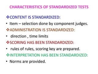 CHARACTERISTICS OF STANDARDIZED TESTS
CONTENT IS STANDARDIZED:
• Item – selection done by component judges.
ADMINISTRATION IS STANDARDIZED:
• direction , time limits
SCORING HAS BEEN STANDARDIZED:
• rules of rules, scoring key are prepared.
INTERPRETATION HAS BEEN STANDARDIZED:
• Norms are provided.
 