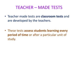TEACHER – MADE TESTS
• Teacher made tests are classroom tests and
are developed by the teachers.
• These tests assess students learning every
period of time or after a particular unit of
study.
 