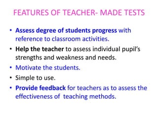 FEATURES OF TEACHER- MADE TESTS
• Assess degree of students progress with
reference to classroom activities.
• Help the teacher to assess individual pupil’s
strengths and weakness and needs.
• Motivate the students.
• Simple to use.
• Provide feedback for teachers as to assess the
effectiveness of teaching methods.
 