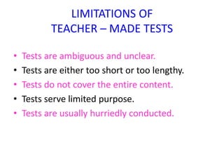 LIMITATIONS OF
TEACHER – MADE TESTS
• Tests are ambiguous and unclear.
• Tests are either too short or too lengthy.
• Tests do not cover the entire content.
• Tests serve limited purpose.
• Tests are usually hurriedly conducted.
 