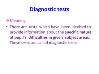 Diagnostic tests
Meaning
• There are tests which have been devised to
provide information about the specific nature
of pupil's difficulties in given subject areas.
These tests are called diagnostic tests.
 
