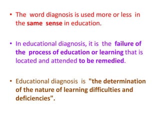 • The word diagnosis is used more or less in
the same sense in education.
• In educational diagnosis, it is the failure of
the process of education or learning that is
located and attended to be remedied.
• Educational diagnosis is "the determination
of the nature of learning difficulties and
deficiencies".
 