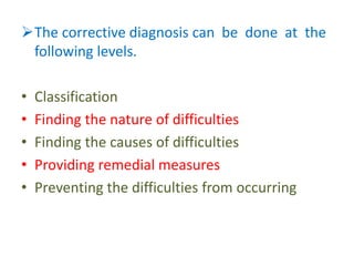 The corrective diagnosis can be done at the
following levels.
• Classification
• Finding the nature of difficulties
• Finding the causes of difficulties
• Providing remedial measures
• Preventing the difficulties from occurring
 