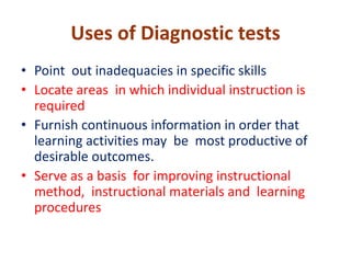 Uses of Diagnostic tests
• Point out inadequacies in specific skills
• Locate areas in which individual instruction is
required
• Furnish continuous information in order that
learning activities may be most productive of
desirable outcomes.
• Serve as a basis for improving instructional
method, instructional materials and learning
procedures
 