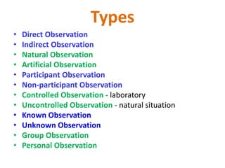 Types
• Direct Observation
• Indirect Observation
• Natural Observation
• Artificial Observation
• Participant Observation
• Non-participant Observation
• Controlled Observation - laboratory
• Uncontrolled Observation - natural situation
• Known Observation
• Unknown Observation
• Group Observation
• Personal Observation
 